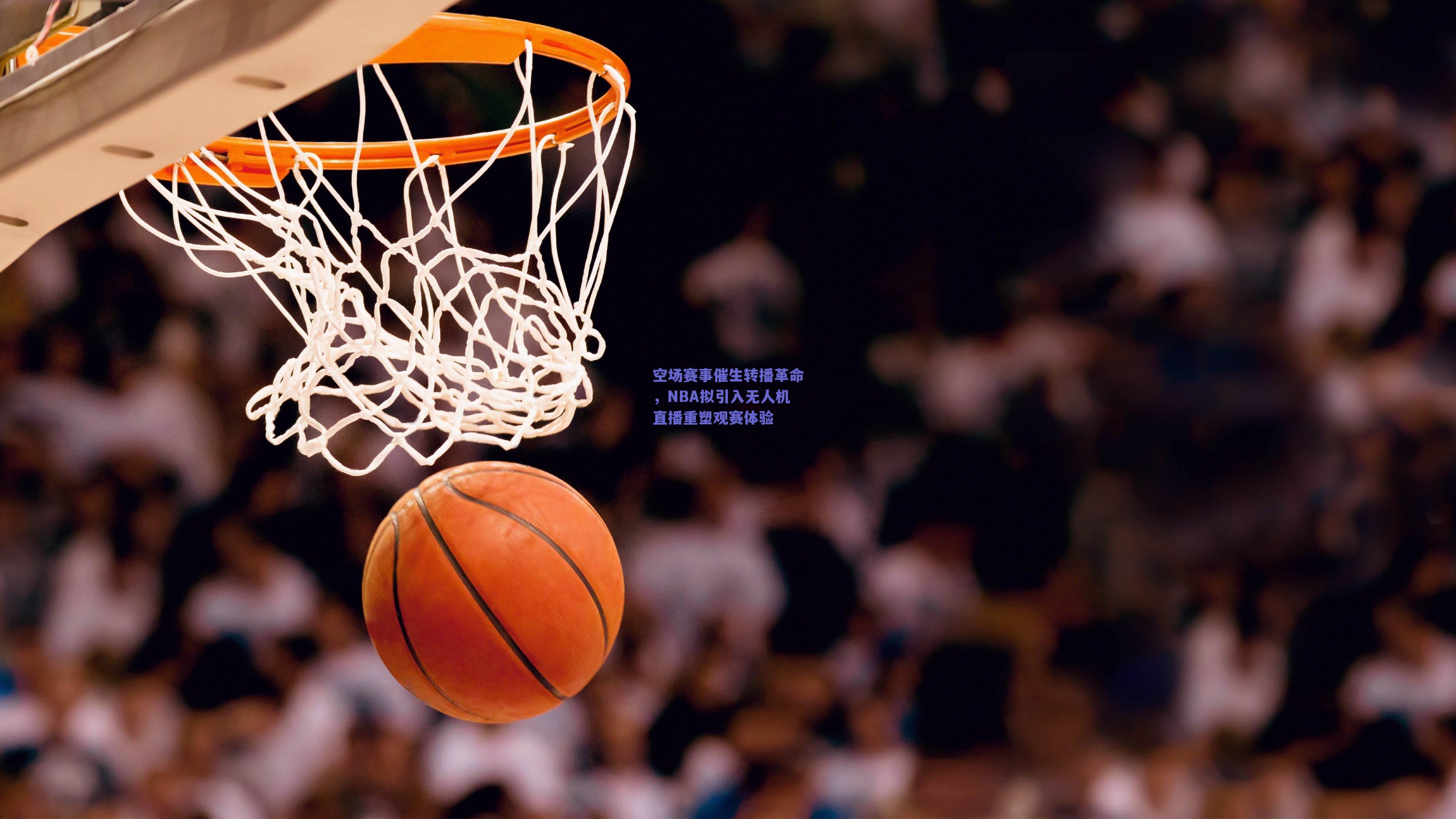 空场赛事催生转播革命，NBA拟引入无人机直播重塑观赛体验