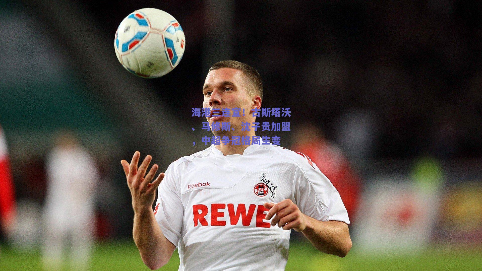 海港三连宣！古斯塔沃、马修斯、沈子贵加盟，中超争冠格局生变